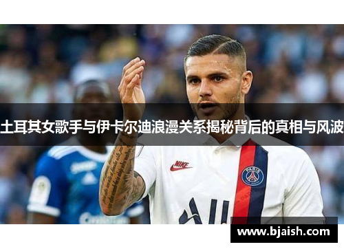 土耳其女歌手与伊卡尔迪浪漫关系揭秘背后的真相与风波